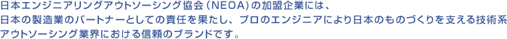 日本エンジニアリングアウトソーシング協会(NEOA)の加盟企業には、日本の製造業のパートナーとしての責任を果たし、プロのエンジニアにより日本のものづくりを支える技術系アウトソーシング業界における信頼のブランドです。
