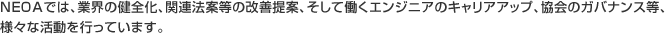 NEOAでは、業界の健全化、関連法案等の改善提案、そして働くエンジニアのキャリアアップ、協会のガバナンス等、様々な活動を行っています。
