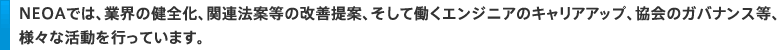 ＮＥＯＡでは、業界の健全化、関連法案等の改善提案、そして働くエンジニアのキャリアアップ、協会のガバナンス等、様々な活動を行っています。