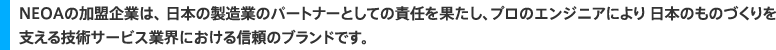 ＮＥＯＡの加盟企業は、 日本の製造業のパートナーとしての責任を果たし、プロのエンジニアにより 日本のものづくりを支える技術提供サービス業界における信頼のブランドです。