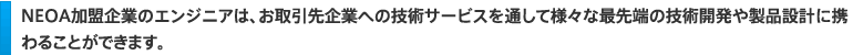 ＮＥＯＡ加盟企業のエンジニアは、お取引先企業への技術サービスを通して様々な最先端の技術開発や製品設計に携わることができます。