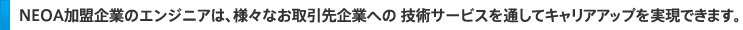ＮＥＯＡ加盟企業のエンジニアは、様々なお取引先企業への 技術サービスを通してキャリアアップを実現できます。